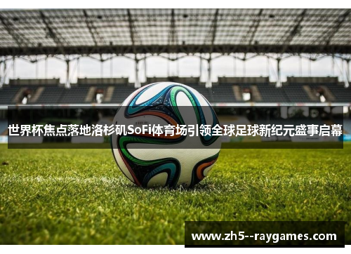 世界杯焦点落地洛杉矶SoFi体育场引领全球足球新纪元盛事启幕