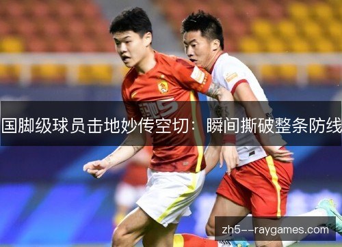 国脚级球员击地妙传空切：瞬间撕破整条防线